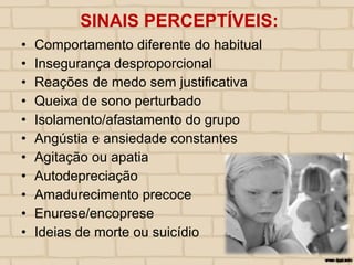 • Comportamento diferente do habitual
• Insegurança desproporcional
• Reações de medo sem justificativa
• Queixa de sono perturbado
• Isolamento/afastamento do grupo
• Angústia e ansiedade constantes
• Agitação ou apatia
• Autodepreciação
• Amadurecimento precoce
• Enurese/encoprese
• Ideias de morte ou suicídio
SINAIS PERCEPTÍVEIS:
 
