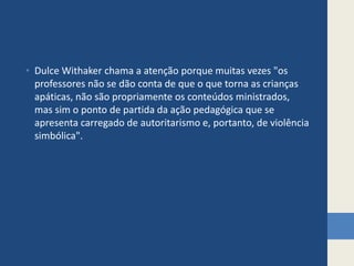 • Dulce Withaker chama a atenção porque muitas vezes "os
professores não se dão conta de que o que torna as crianças
apáticas, não são propriamente os conteúdos ministrados,
mas sim o ponto de partida da ação pedagógica que se
apresenta carregado de autoritarismo e, portanto, de violência
simbólica".
 