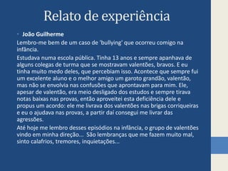 Relato de experiência
• João Guilherme
Lembro-me bem de um caso de 'bullying' que ocorreu comigo na
infância.
Estudava numa escola pública. Tinha 13 anos e sempre apanhava de
alguns colegas de turma que se mostravam valentões, bravos. E eu
tinha muito medo deles, que percebiam isso. Acontece que sempre fui
um excelente aluno e o melhor amigo um garoto grandão, valentão,
mas não se envolvia nas confusões que aprontavam para mim. Ele,
apesar de valentão, era meio desligado dos estudos e sempre tirava
notas baixas nas provas, então aproveitei esta deficiência dele e
propus um acordo: ele me livrava dos valentões nas brigas corriqueiras
e eu o ajudava nas provas, a partir daí consegui me livrar das
agressões.
Até hoje me lembro desses episódios na infância, o grupo de valentões
vindo em minha direção... São lembranças que me fazem muito mal,
sinto calafrios, tremores, inquietações...
 