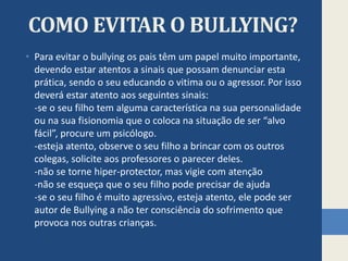 COMO EVITAR O BULLYING?
• Para evitar o bullying os pais têm um papel muito importante,
devendo estar atentos a sinais que possam denunciar esta
prática, sendo o seu educando o vitima ou o agressor. Por isso
deverá estar atento aos seguintes sinais:
-se o seu filho tem alguma característica na sua personalidade
ou na sua fisionomia que o coloca na situação de ser “alvo
fácil”, procure um psicólogo.
-esteja atento, observe o seu filho a brincar com os outros
colegas, solicite aos professores o parecer deles.
-não se torne hiper-protector, mas vigie com atenção
-não se esqueça que o seu filho pode precisar de ajuda
-se o seu filho é muito agressivo, esteja atento, ele pode ser
autor de Bullying a não ter consciência do sofrimento que
provoca nos outras crianças.
 