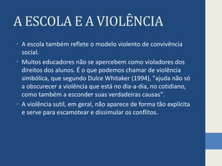 A ESCOLA E A VIOLÊNCIA
• A escola também reflete o modelo violento de convivência
social.
• Muitos educadores não se apercebem como violadores dos
direitos dos alunos. É o que podemos chamar de violência
simbólica, que segundo Dulce Whitaker (1994), "ajuda não só
a obscurecer a violência que está no dia-a-dia, no cotidiano,
como também a esconder suas verdadeiras causas".
• A violência sutil, em geral, não aparece de forma tão explícita
e serve para escamotear e dissimular os conflitos.
 