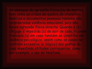 As ameaças de agressão física (ou de morte), bem como as crises de quebra de utensílios, mobílias e documentos pessoais também são consideradas violência emocional, pois não houve agressão física directa. Quando o (a) cônjuge é impedida (a) de sair de casa, ficando trancado (a) em casa também se constitui em violência psicológica, assim como os casos de controlo excessivo (e ilógico) dos gastos da casa impedindo atitudes corriqueiras, como por exemplo, o uso do telefone. 