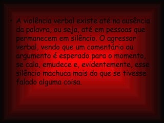 A violência verbal existe até na ausência da palavra, ou seja, até em pessoas que permanecem em silêncio. O agressor verbal, vendo que um comentário ou argumento é esperado para o momento, se cala, emudece e, evidentemente, esse silêncio machuca mais do que se tivesse falado alguma coisa. 