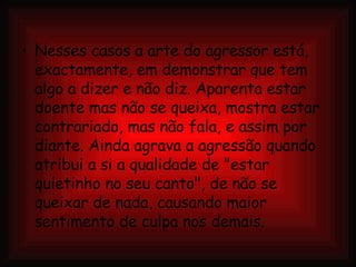 Nesses casos a arte do agressor está, exactamente, em demonstrar que tem algo a dizer e não diz. Aparenta estar doente mas não se queixa, mostra estar contrariado, mas não fala, e assim por diante. Ainda agrava a agressão quando atribui a si a qualidade de "estar quietinho no seu canto", de não se queixar de nada, causando maior sentimento de culpa nos demais. 