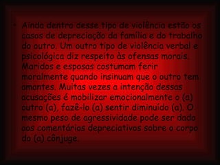 Ainda dentro desse tipo de violência estão os casos de depreciação da família e do trabalho do outro. Um outro tipo de violência verbal e psicológica diz respeito às ofensas morais. Maridos e esposas costumam ferir moralmente quando insinuam que o outro tem amantes. Muitas vezes a intenção dessas acusações é mobilizar emocionalmente o (a) outro (a), fazê-lo (a) sentir diminuído (a). O mesmo peso de agressividade pode ser dado aos comentários depreciativos sobre o corpo do (a) cônjuge.   