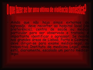 Ainda que não haja sinais externos de agressão, deve recorrer ao hospital local (de preferência), centro de saúde ou médico particular para ser observada e tratada; é importante identificar o agressor. Se reside nas grandes áreas de Lisboa, Porto e Coimbra, deve dirigir-se para exame médico-legal, ao respectivo Instituto de medicina Legal, onde está, diariamente, escalado um perito médico-legal . O que fazer se for uma vitíma de violência doméstica? 