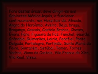 Fora destas áreas, deve dirigir-se aos Gabinetes Médico-legais, a funcionar continuamente, nos Hospitais de: Almada, Angra do Heroísmo, Aveiro, Beja, braga, Bragança, Cascais, Castelo Branco, Chaves, Évora, Faro, Figueira da Foz, Funchal, Guarda, Grândola, Guimarães, Leiria, Penafiel, Ponta Delgada, Portalegre, Portimão, Santa Maria da Feira, Santarém, Setúbal, Tomar, Torres Vedras, Viana do Castelo, Vila Franca de Xira, Vila Real, Viseu. 