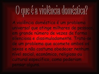 A violência doméstica é um problema universal que atinge milhares de pessoas, em grande número de vezes de forma silenciosa e dissimuladamente.   Trata-se de um problema que acomete ambos os sexos e não costuma obedecer nenhum nível social, económico, religioso ou cultural específico, como poderiam pensar alguns.   O que é a violência doméstica? 