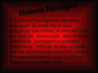 A Violência Psicológica ou Agressão Emocional, às vezes tão ou mais prejudicial que a física, é caracterizada por rejeição, depreciação, discriminação, humilhação, desrespeito e punições exageradas. Trata-se de uma agressão que não deixa marcas corporais visíveis, mas emocionalmente causa cicatrizes indeléveis para toda a vida. Violência Psicológica 
