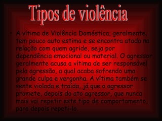 A vítima de Violência Doméstica, geralmente, tem pouco auto estima e se encontra atada na relação com quem agride, seja por dependência emocional ou material. O agressor geralmente acusa a vítima de ser responsável pela agressão, a qual acaba sofrendo uma grande culpa e vergonha. A vítima também se sente violada e traída, já que o agressor promete, depois do ato agressor, que nunca mais vai repetir este tipo de comportamento, para depois repeti-lo. Tipos de violência 