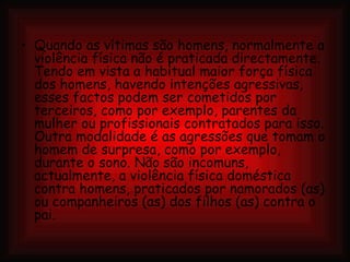 Quando as vítimas são homens, normalmente a violência física não é praticada directamente. Tendo em vista a habitual maior força física dos homens, havendo intenções agressivas, esses factos podem ser cometidos por terceiros, como por exemplo, parentes da mulher ou profissionais contratados para isso. Outra modalidade é as agressões que tomam o homem de surpresa, como por exemplo, durante o sono. Não são incomuns, actualmente, a violência física doméstica contra homens, praticados por namorados (as) ou companheiros (as) dos filhos (as) contra o pai. 