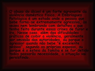 O abuso do álcool é um forte agravante da violência doméstica física. A Embriagues Patológica é um estado onde a pessoa que bebe torna-se extremamente agressiva, às vezes nem lembrando com detalhes o que tenha feito durante essas crises de furor e ira. Nesse caso, além das dificuldades práticas de coibir a violência, geralmente por omissão das autoridades, ou porque o agressor quando não bebe "é excelente pessoa", segundo as próprias esposas, ou porque é o esteio da família e se for detido todos passarão necessidade, a situação vai persistindo. 