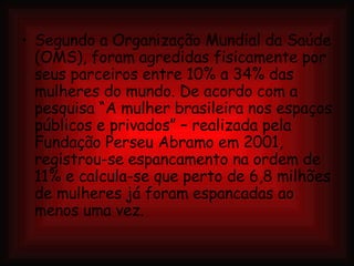 Segundo a Organização Mundial da Saúde (OMS), foram agredidas fisicamente por seus parceiros entre 10% a 34% das mulheres do mundo. De acordo com a pesquisa “A mulher brasileira nos espaços públicos e privados” – realizada pela Fundação Perseu Abramo em 2001, registrou-se espancamento na ordem de 11% e calcula-se que perto de 6,8 milhões de mulheres já foram espancadas ao menos uma vez. 