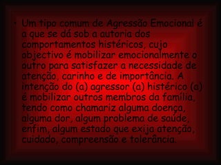 Um tipo comum de Agressão Emocional é a que se dá sob a autoria dos comportamentos histéricos, cujo objectivo é mobilizar emocionalmente o outro para satisfazer a necessidade de atenção, carinho e de importância. A intenção do (a) agressor (a) histérico (a) é mobilizar outros membros da família, tendo como chamariz alguma doença, alguma dor, algum problema de saúde, enfim, algum estado que exija atenção, cuidado, compreensão e tolerância. 