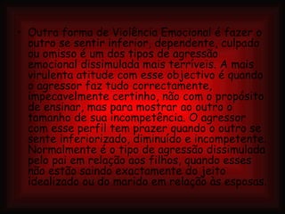Outra forma de Violência Emocional é fazer o outro se sentir inferior, dependente, culpado ou omisso é um dos tipos de agressão emocional dissimulada mais terríveis. A mais virulenta atitude com esse objectivo é quando o agressor faz tudo correctamente, impecavelmente certinho, não com o propósito de ensinar, mas para mostrar ao outro o tamanho de sua incompetência. O agressor com esse perfil tem prazer quando o outro se sente inferiorizado, diminuído e incompetente. Normalmente é o tipo de agressão dissimulada pelo pai em relação aos filhos, quando esses não estão saindo exactamente do jeito idealizado ou do marido em relação às esposas. 