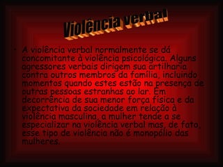 A violência verbal normalmente se dá concomitante à violência psicológica. Alguns agressores verbais dirigem sua artilharia contra outros membros da família, incluindo momentos quando estes estão na presença de outras pessoas estranhas ao lar. Em decorrência de sua menor força física e da expectativa da sociedade em relação à violência masculina, a mulher tende a se especializar na violência verbal mas, de fato, esse tipo de violência não é monopólio das mulheres. Violência verbal 