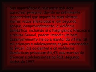 Sua importância é relevante sob dois aspectos; primeiro, devido ao sofrimento indescritível que imputa às suas vítimas, muitas vezes silenciosas e, em segundo, porque, comprovadamente, a violência doméstica, incluindo aí a Negligência Precoce e o Abuso Sexual, podem impedir um bom desenvolvimento físico e mental da vítima. 18 mil crianças e adolescentes sejam espancados no Brasil. Os acidentes e as violências domésticas provocam 64,4% das mortes de crianças e adolescentes no País, segundo dados de 1997.  