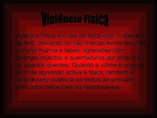 Violência física é o uso da força com o objectivo de ferir, deixando ou não marcas evidentes. São comuns murros e tapas, agressões com diversos objectos e queimaduras por objectos ou líquidos quentes. Quando a vítima é criança, além da agressão activa e física, também é considerado violência os factos de omissão praticados pelos pais ou responsáveis. Violência Fisica 