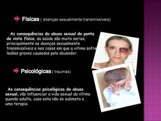 As consequências do abuso sexual do ponta de vista físico , da saúde são muito serias, principalmente as doenças sexualmente transmissíveis e nos casos em que a vitima sofre lesões graves causadas pelo abusador. As consequências psicológicas do abuso sexual , vão influenciar a vida sexual da vítima quando adulta, caso esta não se submeta a uma terapia. 