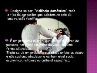 É um problema mundial que atinge milhares de pessoas, em grande número de vezes de uma  forma silenciosa. Trata-se de um problema que ataca ambos os sexos e não costuma obedecer a nenhum nível social, económico, religioso ou cultural específico. Designa-se por  “violência doméstica”  todo o tipo de agressões que existem no seio de uma relação familiar.   