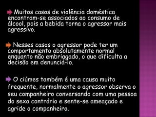 O ciúmes também é uma causa muito frequente, normalmente o agressor observa o seu companheiro conversando com uma pessoa do sexo contrário e sente-se ameaçado e agride o companheiro. Existem ainda muitas outras causas, cada encara a um problema da sua forma. Nesses casos o agressor pode ter um comportamento absolutamente normal enquanto não embriagado, o que dificulta a decisão em denunciá-lo.  Muitos casos de violência doméstica encontram-se associados ao consumo de álcool, pois a bebida torna o agressor mais agressivo.  