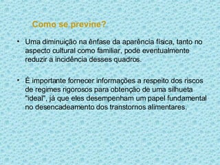 Como se previne? Uma diminuição na ênfase da aparência física, tanto no aspecto cultural como familiar, pode eventualmente reduzir a incidência desses quadros.  É importante fornecer informações a respeito dos riscos de regimes rigorosos para obtenção de uma silhueta "ideal", já que eles desempenham um papel fundamental no desencadeamento dos transtornos alimentares. 