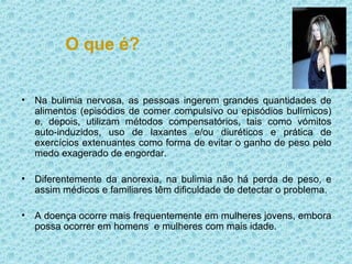 O que é? Na bulimia nervosa, as pessoas ingerem grandes quantidades de alimentos (episódios de comer compulsivo ou episódios bulímicos) e, depois, utilizam métodos compensatórios, tais como vómitos auto-induzidos, uso de laxantes e/ou diuréticos e prática de exercícios extenuantes como forma de evitar o ganho de peso pelo medo exagerado de engordar.  Diferentemente da anorexia, na bulimia não há perda de peso, e assim médicos e familiares têm dificuldade de detectar o problema. A doença ocorre mais frequentemente em mulheres jovens, embora possa ocorrer em homens  e mulheres com mais idade. 