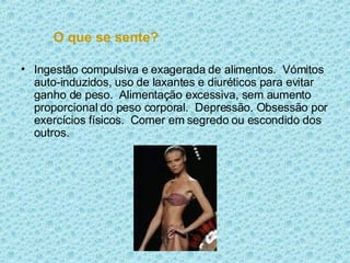 O que se sente? Ingestão compulsiva e exagerada de alimentos.  Vómitos auto-induzidos, uso de laxantes e diuréticos para evitar ganho de peso.  Alimentação excessiva, sem aumento proporcional do peso corporal.  Depressão. Obsessão por exercícios físicos.  Comer em segredo ou escondido dos outros.  