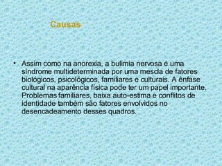 Causas Assim como na anorexia, a bulimia nervosa é uma síndrome multideterminada por uma mescla de fatores biológicos, psicológicos, familiares e culturais. A ênfase cultural na aparência física pode ter um papel importante. Problemas familiares, baixa auto-estima e conflitos de identidade também são fatores envolvidos no desencadeamento desses quadros. 