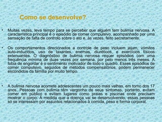 Como se desenvolve? Muitas vezes, leva tempo para se perceber que alguém tem bulimia nervosa. A característica principal é o episódio de comer compulsivo, acompanhado por uma sensação de falta de controlo sobre o ato e, às vezes, feito secretamente. Os comportamentos direcionados a controle de peso incluem jejum, vómitos auto-induzidos, uso de laxantes, enemas, diuréticos, e exercícios físicos extenuantes. O diagnóstico de bulimia nervosa requer episódios com uma frequência mínima de duas vezes por semana, por pelo menos três meses. A fobia de engordar é o sentimento motivador de todo o quadro. Esses episódios de comer compulsivo, seguidos de métodos compensatórios, podem permanecer escondidos da família por muito tempo. A bulimia nervosa acomete adolescentes um pouco mais velhas, em torno dos 17 anos. Pessoas com bulimia têm vergonha de seus sintomas, portanto, evitam comer em público e evitam lugares como praias e piscinas onde precisam mostrar o corpo. À medida que a doença vai se desenvolvendo, essas pessoas só se interessam por assuntos relacionados à comida, peso e forma corporal. 