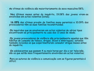 A s vítimas de violência são maioritariamente do sexo masculino:58%; N os últimos meses antes do inquérito, 19.08% dos jovens viram-se envolvidos em actos violentos (lutas); 16.05%  das vítimas provém de famílias mono parentais e 10.09% dos provocadores têm as suas famílias reconstituídas; O s inquiridos que se envolveram em actos violentos de vários tipos encontravam-se principalmente na casa dos 13 anos de idade; O s jovens provocadores de violência são principalmente aqueles que têm hábitos de consumo de tabaco, drogas, álcool e embriaguez, estando também incluídos os que experimentaram consumir drogas meses antes do inquérito; O s adolescentes que passam 4 ou mais horas por dia a ver televisão, são os que estão mais frequentemente envolvidos em actos violentos; P ara os autores de violência a comunicação com as figuras parentais é difícil; 