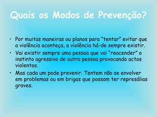 Quais os Modos de Prevenção? Por muitas maneiras ou planos para “tentar” evitar que a violência aconteça, a violência há-de sempre existir. Vai existir sempre uma pessoa que vai “reacender” o instinto agressivo de outra pessoa provocando actos violentos. Mas cada um pode prevenir. Tentem não se envolver em problemas ou em brigas que possam ter represálias graves. 