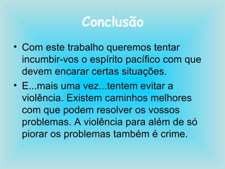 Conclusão Com este trabalho queremos tentar incumbir-vos o espírito pacífico com que devem encarar certas situações. E...mais uma vez...tentem evitar a violência. Existem caminhos melhores com que podem resolver os vossos problemas. A violência para além de só piorar os problemas também é crime.  
