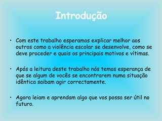 Introdução Com este trabalho esperamos explicar melhor aos outros como a violência escolar se desenvolve, como se deve proceder e quais os principais motivos e vítimas. Após a leitura deste trabalho nós temos esperança de que se algum de vocês se encontrarem numa situação idêntica saibam agir correctamente. Agora leiam e aprendam algo que vos possa ser útil no futuro. 