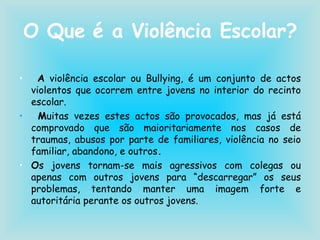 O Que é a Violência Escolar? A  violência escolar ou Bullying, é um conjunto de actos violentos que ocorrem entre jovens no interior do recinto escolar. M uitas vezes estes actos são provocados, mas já está comprovado que são maioritariamente nos casos de traumas, abusos por parte de familiares, violência no seio familiar, abandono, e outros . O s jovens tornam-se mais agressivos com colegas ou apenas com outros jovens para “descarregar” os seus problemas, tentando manter uma imagem forte e autoritária perante os outros jovens. 