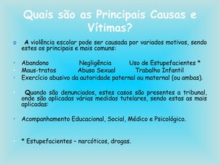 Quais são as Principais Causas e Vítimas? A  violência escolar pode ser causada por variados motivos, sendo estes os principais e mais comuns: Abandono  Negligência  Uso de Estupefacientes * Maus-tratos  Abuso Sexual  Trabalho Infantil Exercício abusivo da autoridade paternal ou maternal (ou ambas). Q uando são denunciados, estes casos são presentes a tribunal, onde são aplicadas várias medidas tutelares, sendo estas as mais aplicadas: Acompanhamento Educacional, Social, Médico e Psicológico. * Estupefacientes – narcóticos, drogas. 