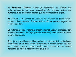 As Principais Vítimas: C omo já referimos, as vítimas são maioritariamente do sexo masculino.  A s vítimas podem ser inúmeras.  N ão existe um padrão que os provocadores sigam.  A s vítimas e os agentes de violência não gostam de frequentar a escola, acham maçador frequentá-la e não se sentem seguros no recinto escolar. O s vitimados pela violência andam, muitas vezes, armados, com navalhas ou armas de fogo (pistola, revólver), com o intuito da sua própria segurança. A pós já terem sido agredidas (verbal ou fisicamente), roubadas ou ameaçadas, as vítimas ficam intimidadas e evitam contar aos pais ou a alguém que os possa ajudar com receio de que aquele incidente se volte a repetir e que seja pior. 
