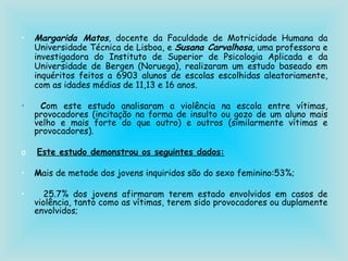 Margarida Matos , docente da Faculdade de Motricidade Humana da Universidade Técnica de Lisboa, e  Susana Carvalhosa , uma professora e investigadora do Instituto de Superior de Psicologia Aplicada e da Universidade de Bergen (Noruega), realizaram um estudo baseado em inquéritos feitos a 6903 alunos de escolas escolhidas aleatoriamente, com as idades médias de 11,13 e 16 anos. C om este estudo analisaram a violência na escola entre vítimas, provocadores (incitação na forma de insulto ou gozo de um aluno mais velho e mais forte do que outro) e outros (similarmente vítimas e provocadores). Este estudo demonstrou os seguintes dados: M ais de metade dos jovens inquiridos são do sexo feminino:53%; 25.7% dos jovens afirmaram terem estado envolvidos em casos de violência, tanto como as vítimas, terem sido provocadores ou duplamente envolvidos;   