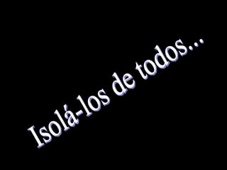 Isolá-los de todos...  