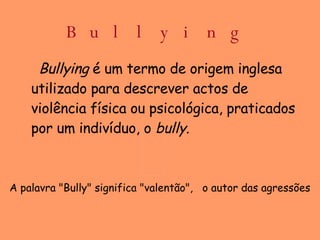 Bullying Bullying  é um termo de origem inglesa utilizado para descrever actos de violência física ou psicológica, praticados por um indivíduo, o  bully.   A palavra "Bully" significa "valentão",  o autor das agressões  