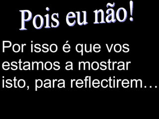 Pois eu não! Por isso é que vos estamos a mostrar isto, para reflectirem… 