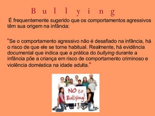 Bullying É frequentemente sugerido que os comportamentos agressivos têm sua origem na infância: " Se o comportamento agressivo não é desafiado na infância, há o risco de que ele se torne habitual. Realmente, há evidência documental que indica que a prática do  bullying  durante a infância põe a criança em risco de comportamento criminoso e violência doméstica na idade adulta. "  