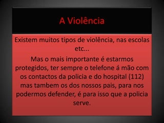 A ViolênciaExistem muitos tipos de violência, nas escolas etc...Mas o mais importante é estarmos protegidos, ter sempre o telefone á mão com os contactos da policia e do hospital (112) mas tambem os dos nossos pais, para nos podermos defender, é para isso que a policia serve.