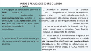 MITOS E REALIDADES SOBRE O ABUSO
SEXUAL
fotos
de
posições
crianças
sedutora
s
e
adolescentes
ou
praticando
com outras crianças, adultos e
animais,não causam malefícios,uma
vez ocorr
e
que não há contato e tudo
virtualmente na tela do
computador.
A divulgação de textos sobre pedofilia e O malefício é enorme
para
as crianças
O abuso sexual é uma situação rara que
não merece uma prioridade por parte dos
governos.
em fotografadas ou filmadas. O uso dessas
imagens e sexo texto estimula a aceitação do
sexo de adultos com até crianças, situação criminosa e
inaceitável. Sabe-se que frequentemente o contato do
pedófilo inicia-se
de forma virtual através da internet, mas logo
pode passar para a conquista física, levando
inclusive ao assassinato de crianças.
O abuso sexual é extremamente freqüente em
todo o mundo. Sua prevenção deve ser prioridade
até por questões econômicas: um estudo realizado
nos EUA,
por exemplo, revelou que os gastos com
atendimento a dois milhões de sobreviventes de
abuso sexual infantil chegou a 12.400 milhões de
dólares por ano
 