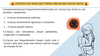 ATENÇÃO AOS SINAIS QUE PODEM INDICAR QUE HOUVE ABUSO
Comportamentosmais frequentementeobservados em crianças que foram ou são
abusadas sexualmente:
1. Crianças extremamente submissas
2. Crianças extremamente agressivas e antissociais
3. Crianças pseudo maduras
4.Crianças com brincadeiras sexuais persistentes,
exageradas e inadequadas
5.Crianças que frequentemente chegam muito cedo à
escola e dela saem tarde (num esforço inútil de escapar
da situação do lar)
 