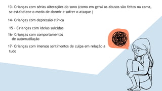 13– Crianças com sérias alterações do sono (como em geral os abusos são feitos na cama,
se estabelece o medo de dormir e sofrer o ataque )
14– Crianças com depressão clínica
15 – Crianças com ideias suicidas
16– Crianças com comportamentos
de automutilação
17– Crianças com imensos sentimentos de culpa em relação a
tudo
 