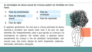 As estratégias do abuso sexual de crianças podem ser divididas em cinco
fases:
1. Fase do envolvimento
2. Fase da interação
sexual
3. Fase do sigilo
4. Fase da
revelação
5. Fase da repressão
O agressor, geralmente, faz com que a criança participe do abuso,
fazendo-a acreditar que aquilo nada mais é do que um jogo
divertido. Ele, frequentemente, sabe o que agrada as crianças e as
recompensa ou suborna. Em muitos casos, o agressor abusa
sexualmente da criança a fim de satisfazer necessidades não
sexuais suas, tais como: desejo de sentir importante, poderoso,
dominador, admirado e desejado.
 