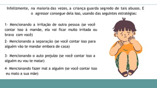 Infelizmente, na maioria das vezes, a criança guarda segredo de tais abusos. E
o agressor consegue dela isso, usando das seguintes estratégias:
1– Mencionando a irritação de outra pessoa (se você
contar isso à mamãe, ela vai ficar muito irritada ou
brava com você)
2– Mencionando a separação (se você contar isso para
alguém vão te mandar embora de casa)
3– Mencionando o auto prejuízo (se você contar isso a
alguém eu vou te matar)
4– Mencionando fazer mal a alguém (se você contar isso
eu mato a sua mãe)
 
