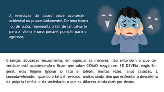 Crianças abusadas sexualmente, em especial as menores, não entendem o que de
verdade está acontecendo e ficam sem saber COMO reagir nem SE DEVEM reagir. Em
geral, elas fingem ignorar o fato e sofrem, muitas vezes, anos caladas. E
lamentavelmente, quando o fato é revelado, muitas ainda têm que enfrentar o descrédito
da própria família e da sociedade, o que as dilacera ainda mais por dentro.
A revelação do abuso pode acontecer
acidental ou propositadamente. De uma forma
ou de outra, representa o fim de um calvário
para a vítima e uma possível punição para o
agressor.
 