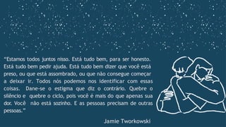 “Estamos todos juntos nisso. Está tudo bem, para ser honesto.
Está tudo bem pedir ajuda. Está tudo bem dizer que você está
preso, ou que está assombrado, ou que não consegue começar
a deixar ir. Todos nós podemos nos identificar com essas
coisas. Dane-se o estigma que diz o contrário. Quebre o
silêncio e quebre o ciclo, pois você é mais do que apenas sua
dor. Você não está sozinho. E as pessoas precisam de outras
pessoas.”
Jamie Tworkowski
 